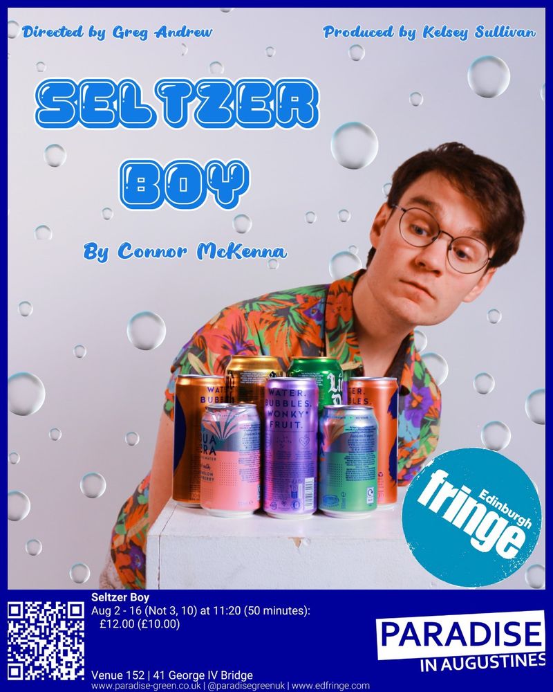Connor looks towards a group of seltzer drinks, the background has bubbles surrounding them. There is the text: “directed by Greg Andrew, Produced by Kelsey Sullivan” with the title “SELTZER BOY by Connor McKenna”. There is a blue border featuring key information about the show: “Paradise in Augustines. Aug 2-16 (not 3, 10) at 11:20 (50 minutes), £12 (£10), Venue 152”.