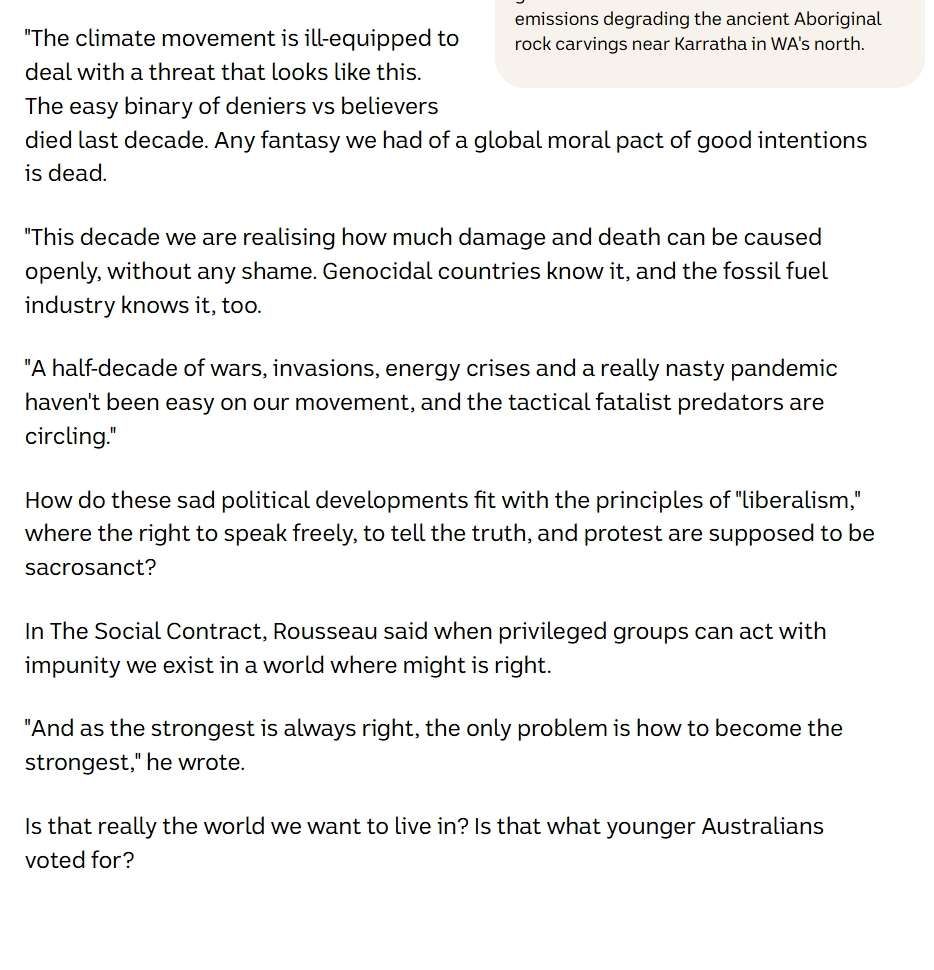 "This decade we are realising how much damage and death can be caused openly, without any shame. Genocidal countries know it, and the fossil fuel industry knows it, too.

"A half-decade of wars, invasions, energy crises and a really nasty pandemic haven't been easy on our movement, and the tactical fatalist predators are circling."

How do these sad political developments fit with the principles of "liberalism," where the right to speak freely, to tell the truth, and protest are supposed to be sacrosanct? 

In The Social Contract, Rousseau said when privileged groups can act with impunity we exist in a world where might is right.

"And as the strongest is always right, the only problem is how to become the strongest," he wrote.

Is that really the world we want to live in? Is that what younger Australians voted for?