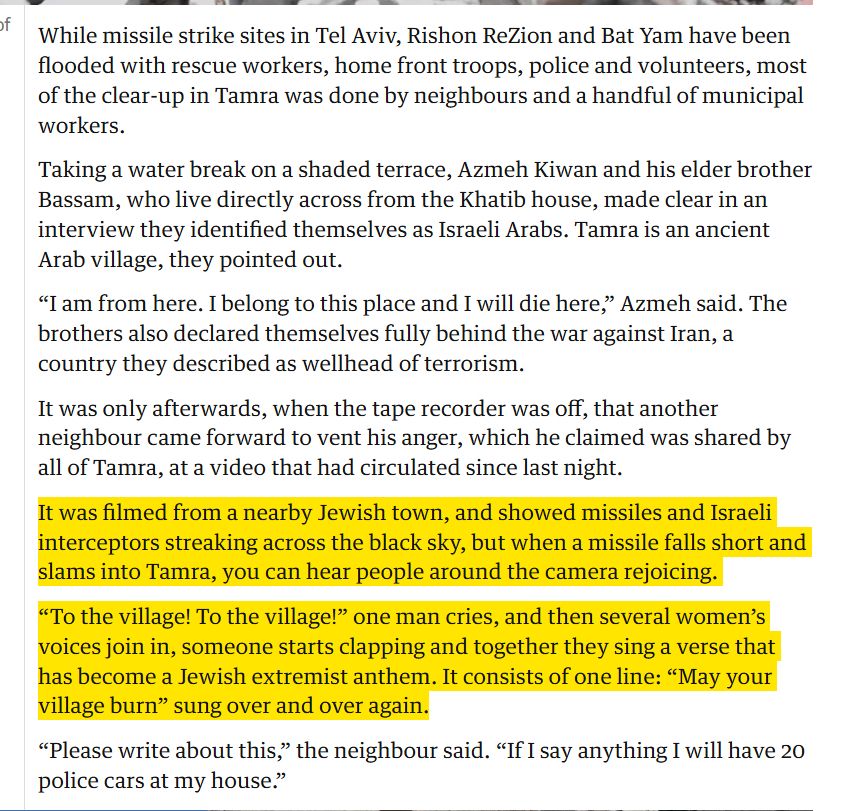 While missile strike sites in Tel Aviv, Rishon ReZion and Bat Yam have been flooded with rescue workers, home front troops, police and volunteers, most of the clear-up in Tamra was done by neighbours and a handful of municipal workers.

Taking a water break on a shaded terrace, Azmeh Kiwan and his elder brother Bassam, who live directly across from the Khatib house, made clear in an interview they identified themselves as Israeli Arabs. Tamra is an ancient Arab village, they pointed out.

“I am from here. I belong to this place and I will die here,” Azmeh said. The brothers also declared themselves fully behind the war against Iran, a country they described as wellhead of terrorism.

It was only afterwards, when the tape recorder was off, that another neighbour came forward to vent his anger, which he claimed was shared by all of Tamra, at a video that had circulated since last night.

It was filmed from a nearby Jewish town, and showed missiles and Israeli interceptors streaking across the black sky, but when a missile falls short and slams into Tamra, you can hear people around the camera rejoicing.

“To the village! To the village!” one man cries, and then several women’s voices join in, someone starts clapping and together they sing a verse that has become a Jewish extremist anthem. It consists of one line: “May your village burn” sung over and over again.

“Please write about this,” the neighbour said. “If I say anything I will have 20 police cars at my house.”