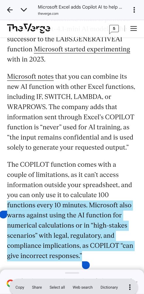 Microsoft Excel adds Copilot Al to help ...
theverge.com
The Verget-4.1-mini Al model | 5
successor to the LABS.GENERATIVEAI function Microsoft started experimenting
with in 2023.
Microsoft notes that you can combine its new Al function with other Excel functions, including IF, SWITCH, LAMBDA, or WRAPROWS. The company adds that information sent through Excel's COPILOT function is "never" used for AI training, as "the input remains confidential and is used solely to generate your requested output."
The COPILOT function comes with a couple of limitations, as it can't access information outside your spreadsheet, and you can only use it to calculate 100 functions every 10 minutes. Microsoft also warns against using the AI function for numerical calculations or in “high-stakes scenarios” with legal, regulatory, and compliance implications, as COPILOT "can
give incorrect responses."
Copy Share Select all Web search Dictionary
...