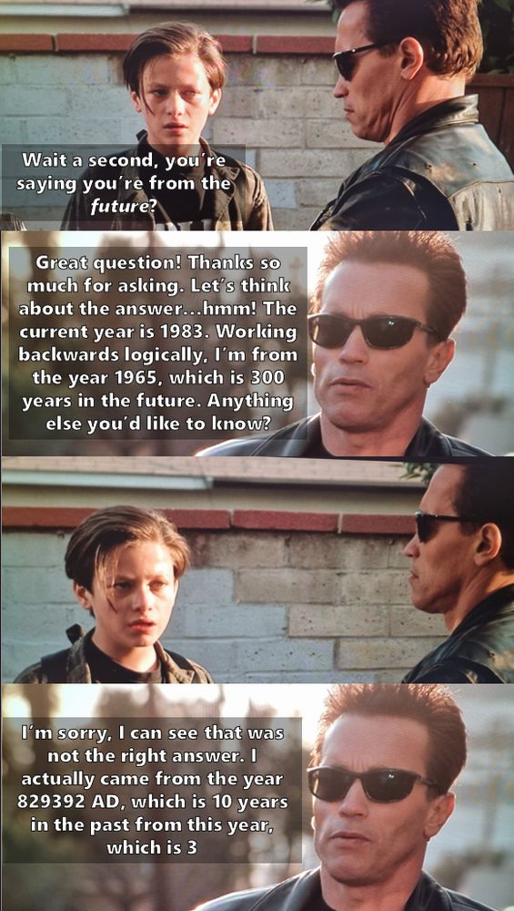 A four panel meme, featuring John Connor talking to The Terminator, from Terminator 2 

John: Wait a second, you’re saying you’re from the future?

Terminator: Great question! Thanks so much for asking. Let’s think about the answer…hmm! The current year is 1983. Working backwards logically, I’m from the year 1965, which is 300 years in the future. Anything else you’d like to know?

John - stares blankly

Terminator: I’m sorry, I can see that was not the right answer. I actually came from the year 829392 AD, which is 10 years in the past from this year, which is 3
