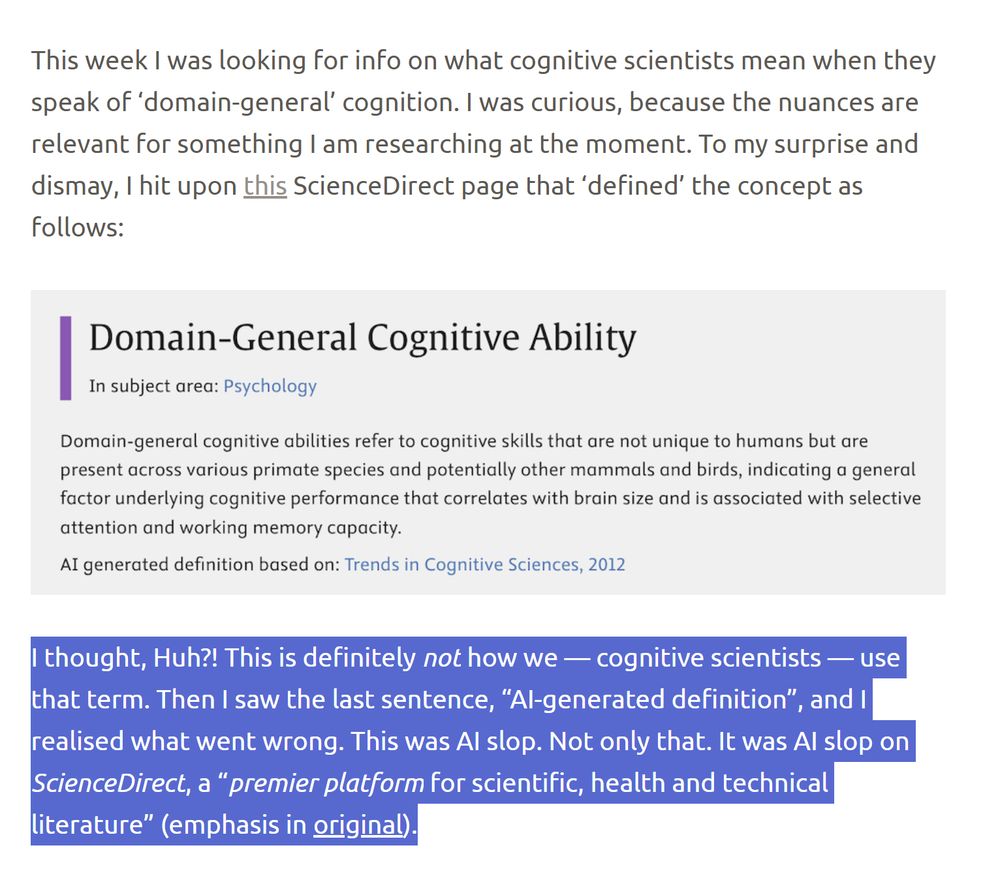 ledge
August 12, 2025
Iris van Rooij
This week I was looking for info on what cognitive scientists mean when they speak of ‘domain-general’ cognition. I was curious, because the nuances are relevant for something I am researching at the moment. To my surprise and dismay, I hit upon this ScienceDirect page that ‘defined’ the concept as follows:


I thought, Huh?! This is definitely not how we — cognitive scientists — use that term. Then I saw the last sentence, “AI-generated definition”, and I realised what went wrong. This was AI slop. Not only that. It was AI slop on ScienceDirect, a “premier platform for scientific, health and technical literature” (emphasis in original).