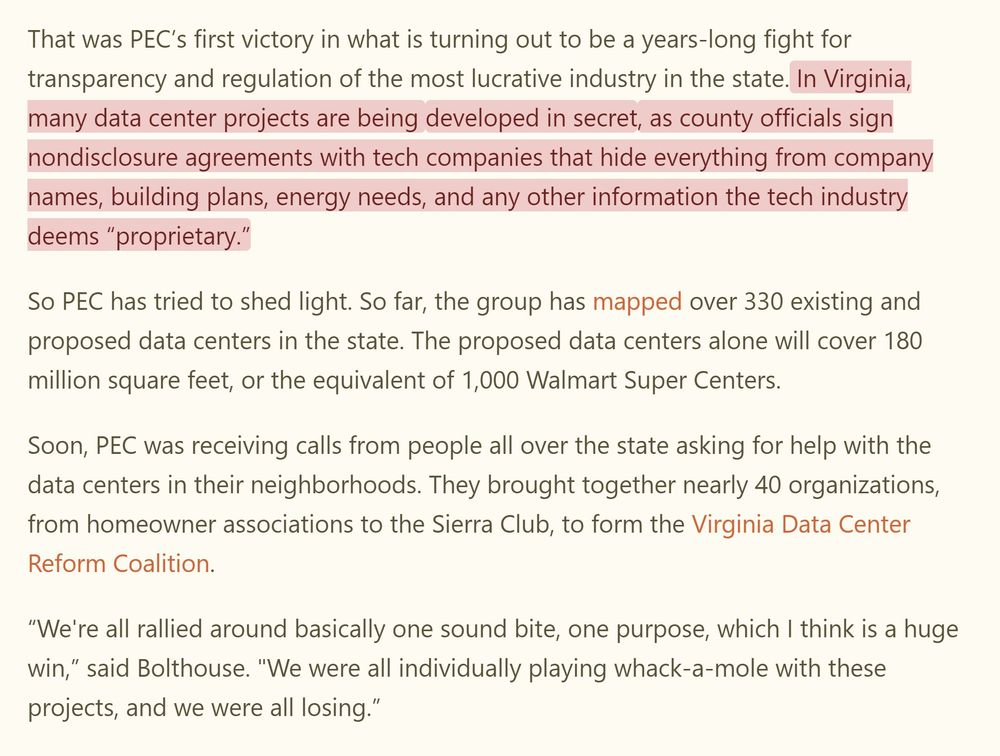 That was PEC’s first victory in what is turning out to be a years-long fight for transparency and regulation of the most lucrative industry in the state. In Virginia, many data center projects are being developed in secret, as county officials sign nondisclosure agreements with tech companies that hide everything from company names, building plans, energy needs, and any other information the tech industry deems “proprietary.”

So PEC has tried to shed light. So far, the group has mapped over 330 existing and proposed data centers in the state. The proposed data centers alone will cover 180 million square feet, or the equivalent of 1,000 Walmart Super Centers.

Soon, PEC was receiving calls from people all over the state asking for help with the data centers in their neighborhoods. They brought together nearly 40 organizations, from homeowner associations to the Sierra Club, to form the Virginia Data Center Reform Coalition.