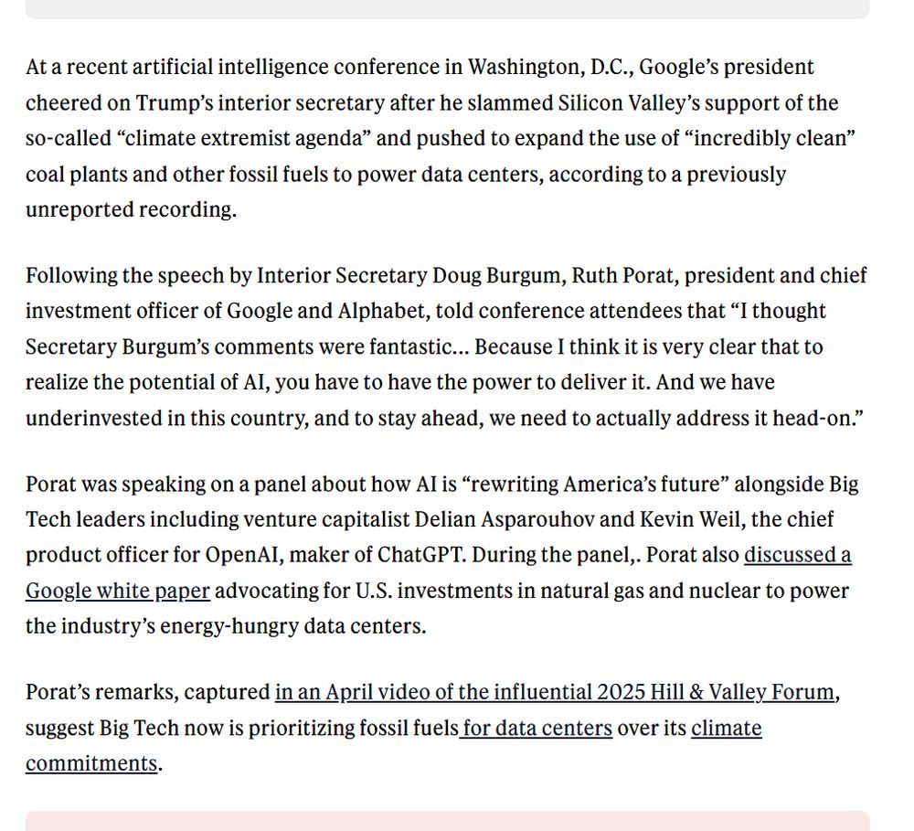 At a recent artificial intelligence conference in Washington, D.C., Google’s president cheered on Trump’s interior secretary after he slammed Silicon Valley’s support of the so-called “climate extremist agenda” and pushed to expand the use of “incredibly clean” coal plants and other fossil fuels to power data centers, according to a previously unreported recording.

Following the speech by Interior Secretary Doug Burgum, Ruth Porat, president and chief investment officer of Google and Alphabet, told conference attendees that “I thought Secretary Burgum’s comments were fantastic... Because I think it is very clear that to realize the potential of AI, you have to have the power to deliver it. And we have underinvested in this country, and to stay ahead, we need to actually address it head-on.”

Porat was speaking on a panel about how AI is “rewriting America’s future” alongside Big Tech leaders including venture capitalist Delian Asparouhov and Kevin Weil, the chief product officer for OpenAI, maker of ChatGPT. During the panel,. Porat also discussed a Google white paper advocating for U.S. investments in natural gas and nuclear to power the industry’s energy-hungry data centers.

Porat’s remarks, captured in an April video of the influential 2025 Hill & Valley Forum, suggest Big Tech now is prioritizing fossil fuels for data centers over its climate commitments.