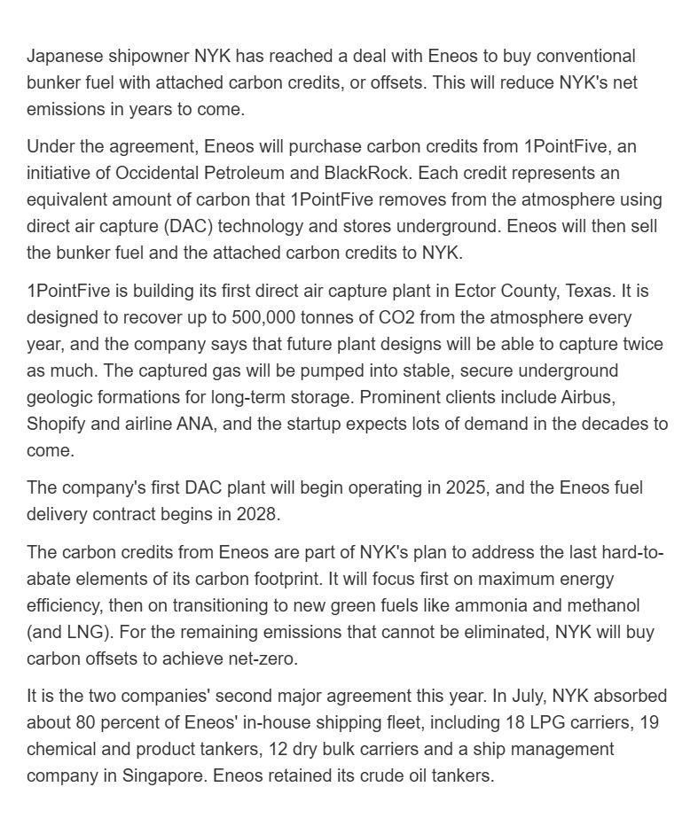 Japanese shipowner NYK has reached a deal with Eneos to buy conventional bunker fuel with attached carbon credits, or offsets. This will reduce NYK's net emissions in years to come. 

Under the agreement, Eneos will purchase carbon credits from 1PointFive, an initiative of Occidental Petroleum and BlackRock. Each credit represents an equivalent amount of carbon that 1PointFive removes from the atmosphere using direct air capture (DAC) technology and stores underground. Eneos will then sell the bunker fuel and the attached carbon credits to NYK.  

1PointFive is building its first direct air capture plant in Ector County, Texas. It is designed to recover up to 500,000 tonnes of CO2 from the atmosphere every year, and the company says that future plant designs will be able to capture twice as much. The captured gas will be pumped into stable, secure underground geologic formations for long-term storage. Prominent clients include Airbus, Shopify and airline ANA, and the startup expects lots of demand in the decades to come. 

The company's first DAC plant will begin operating in 2025, and the Eneos fuel delivery contract begins in 2028. 

The carbon credits from Eneos are part of NYK's plan to address the last hard-to-abate elements of its carbon footprint. It will focus first on maximum energy efficiency, then on transitioning to new green fuels like ammonia and methanol (and LNG). For the remaining emissions that cannot be eliminated, NYK will buy carbon offsets to achieve net-zero. 

It is the two companies' second major agreement this year. In July, NYK absorbed about 80 percent of Eneos' in-house shipping fleet, including 18 LPG carriers, 19 chemical and product tankers, 12 dry bulk carriers and a ship management company in Singapore. Eneos retained its crude oil tankers. 