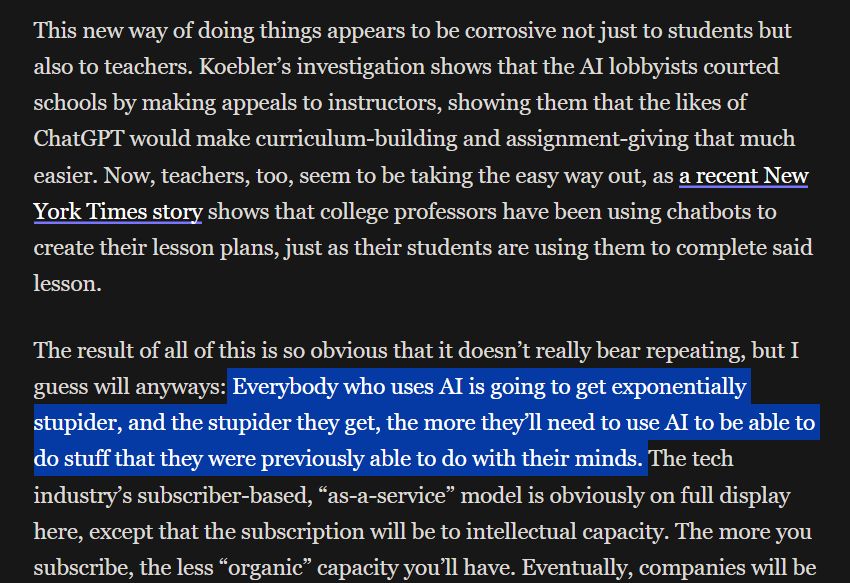 This new way of doing things appears to be corrosive not just to students but also to teachers. Koebler’s investigation shows that the AI lobbyists courted schools by making appeals to instructors, showing them that the likes of ChatGPT would make curriculum-building and assignment-giving that much easier. Now, teachers, too, seem to be taking the easy way out, as a recent New York Times story shows that college professors have been using chatbots to create their lesson plans, just as their students are using them to complete said lesson.

The result of all of this is so obvious that it doesn’t really bear repeating, but I guess will anyways: Everybody who uses AI is going to get exponentially stupider, and the stupider they get, the more they’ll need to use AI to be able to do stuff that they were previously able to do with their minds. The tech industry’s subscriber-based, “as-a-service” model is obviously on full display here, except that the subscription will be to intellectual capacity. The more you subscribe, the less “organic” capacity you’ll have. 