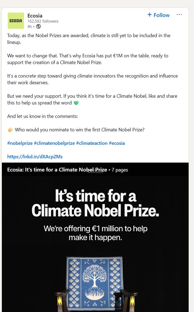 
EcosiaEcosia
162,582 followers162,582 followers
4h •  4 hours ago • Visible to anyone on or off LinkedIn

Follow

Today, as the Nobel Prizes are awarded, climate is still yet to be included in the lineup. 

We want to change that. That's why Ecosia has put €1M on the table, ready to support the creation of a Climate Nobel Prize.

It’s a concrete step toward giving climate innovators the recognition and influence their work deserves.

But we need your support. If you think it’s time for a Climate Nobel, like and share this to help us spread the word 💚 

And let us know in the comments:

👉 Who would you nominate to win the first Climate Nobel Prize?

hashtag#nobelprize hashtag#climatenobelprize hashtag#climateaction hashtag#ecosia 

https://lnkd.in/dXAcp2Ms
