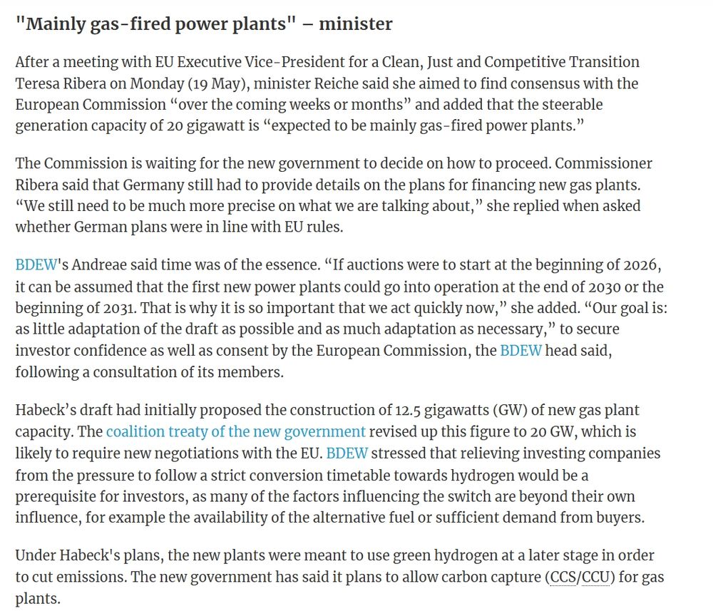 News
 
19 May 2025, 17:13 Benjamin Wehrmann | Germany
New German govt should use existing draft law for new gas power plants – energy industry
Electricity Gas Policy
  
Clean Energy Wire
[UPDATE adds quotes by minister Reiche, Commissioner Ribera]

The new German government should largely adopt the previous government's plans for building new gas power plants to ensure a rapid back-up for the growing share of renewables, the country's energy industry has said.

According to the Federation of German Energy and Water Industries (BDEW), the country’s new economy and energy minister, Katherina Reiche from the conservative Christian Democratic Union (CDU), should use the 2022 draft for the Power Plant Security Act, which was prepared by her predecessor, the Green's Robert Habeck, as a blueprint to ensure no more time is lost in launching the necessary auctions. “We strongly support the minister in very quickly paving the way for the construction of new steerable capacity,” said BDEW head Kerstin Andreae.

Given that more steerable generation capacity will drop out of the market on the path towards the country’s planned coal exit by 2038 at the latest, companies need a clear framework to initiate investments in the required gas plants. Using the previous government’s draft, which has already been agreed by the European Commission’s state aid watchdog, and adapting it where necessary could greatly accelerate the groundwork that companies can build on, Andreae argued.

"Mainly gas-fired power plants" – minister
After a meeting with EU Executive Vice-President for a Clean, Just and Competitive Transition Teresa Ribera on Monday (19 May), minister Reiche said she aimed to find consensus with the European Commission “over the coming weeks or months” and added that the steerable generation capacity of 20 gigawatt is “expected to be mainly gas-fired power plants.” 

The Commission is waiting for the new government to decide on how to proceed. Commissioner Ribera said that German…