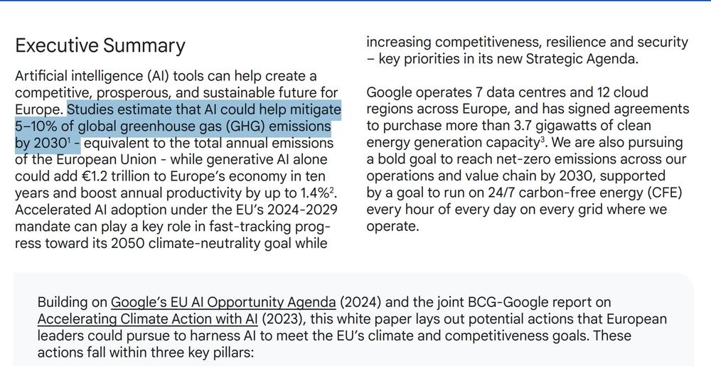 Executive Summary
Artificial intelligence (AI) tools can help create a
competitive, prosperous, and sustainable future for
Europe. Studies estimate that AI could help mitigate
5–10% of global greenhouse gas (GHG) emissions
by 20301 - equivalent to the total annual emissions
of the European Union - while generative AI alone
could add €1.2 trillion to Europe’s economy in ten
years and boost annual productivity by up to 1.4%2
.
Accelerated AI adoption under the EU’s 2024-2029
mandate can play a key role in fast-tracking progress toward its 2050 climate-neutrality goal while
01 – Executive Summary
increasing competitiveness, resilience and security
– key priorities in its new Strategic Agenda.
Google operates 7 data centres and 12 cloud
regions across Europe, and has signed agreements
to purchase more than 3.7 gigawatts of clean
energy generation capacity3
. We are also pursuing
a bold goal to reach net-zero emissions across our
operations and value chain by 2030, supported
by a goal to run on 24/7 carbon-free energy (CFE)
every hour of every day on every grid where we
operate.