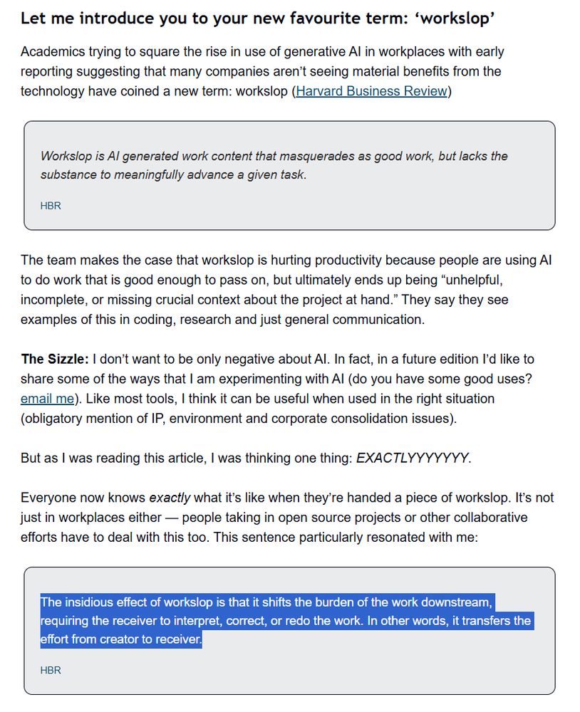 Let me introduce you to your new favourite term: ‘workslop’
Academics trying to square the rise in use of generative AI in workplaces with early reporting suggesting that many companies aren’t seeing material benefits from the technology have coined a new term: workslop (Harvard Business Review)

Workslop is AI generated work content that masquerades as good work, but lacks the substance to meaningfully advance a given task.

HBR
The team makes the case that workslop is hurting productivity because people are using AI to do work that is good enough to pass on, but ultimately ends up being “unhelpful, incomplete, or missing crucial context about the project at hand.” They say they see examples of this in coding, research and just general communication.

The Sizzle: I don’t want to be only negative about AI. In fact, in a future edition I’d like to share some of the ways that I am experimenting with AI (do you have some good uses? email me). Like most tools, I think it can be useful when used in the right situation (obligatory mention of IP, environment and corporate consolidation issues).

But as I was reading this article, I was thinking one thing: EXACTLYYYYYYY.

Everyone now knows exactly what it’s like when they’re handed a piece of workslop. It’s not just in workplaces either — people taking in open source projects or other collaborative efforts have to deal with this too. This sentence particularly resonated with me:

The insidious effect of workslop is that it shifts the burden of the work downstream, requiring the receiver to interpret, correct, or redo the work. In other words, it transfers the effort from creator to receiver.