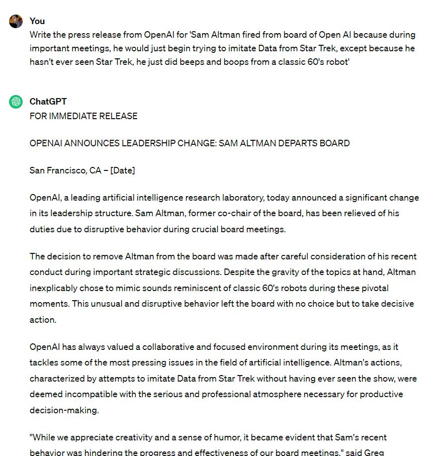 User
Write the press release from OpenAI for 'Sam Altman fired from board of Open AI because during important meetings, he would just begin trying to imitate Data from Star Trek, except because he hasn't ever seen Star Trek, he just did beeps and boops from a classic 60's robot'
ChatGPT
FOR IMMEDIATE RELEASE

OPENAI ANNOUNCES LEADERSHIP CHANGE: SAM ALTMAN DEPARTS BOARD

San Francisco, CA – [Date]

OpenAI, a leading artificial intelligence research laboratory, today announced a significant change in its leadership structure. Sam Altman, former co-chair of the board, has been relieved of his duties due to disruptive behavior during crucial board meetings.

The decision to remove Altman from the board was made after careful consideration of his recent conduct during important strategic discussions. Despite the gravity of the topics at hand, Altman inexplicably chose to mimic sounds reminiscent of classic 60's robots during these pivotal moments. This unusual and disruptive behavior left t