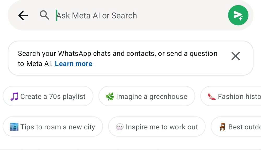 Ask Meta Al or Search
X
Search your WhatsApp chats and contacts, or send a question to Meta Al. Learn more
Create a 70s playlist
Imagine a greenhouse
Fashion histo
Best outde
Tips to roam a new city
Inspire me to work out
