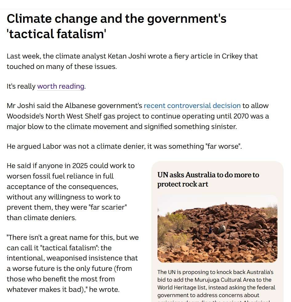Climate change and the government's 'tactical fatalism'
Last week, the climate analyst Ketan Joshi wrote a fiery article in Crikey that touched on many of these issues.

It's really worth reading.

Mr Joshi said the Albanese government's recent controversial decision to allow Woodside's North West Shelf gas project to continue operating until 2070 was a major blow to the climate movement and signified something sinister. 

He argued Labor was not a climate denier, it was something "far worse".

UN asks Australia to do more to protect rock art
Photo shows Murujuga Rock Art Monitoring Program 2023-11-13 08:11:00Murujuga Rock Art Monitoring Program  2023-11-13 08:11:00
The UN is proposing to knock back Australia's bid to add the Murujuga Cultural Area to the World Heritage list, instead asking the federal government to address concerns about emissions degrading the ancient Aboriginal rock carvings near Karratha in WA's north.

He said if anyone in 2025 could work to worsen fossil fuel reliance in full acceptance of the consequences, without any willingness to work to prevent them, they were "far scarier" than climate deniers.

"There isn't a great name for this, but we can call it "tactical fatalism": the intentional, weaponised insistence that a worse future is the only future (from those who benefit the most from whatever makes it bad)," he wrote.

"The climate movement is ill-equipped to deal with a threat that looks like this. The easy binary of deniers vs believers died last decade. Any fantasy we had of a global moral pact of good intentions is dead.
