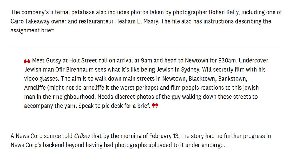 The company’s internal database also includes photos taken by photographer Rohan Kelly, including one of Cairo Takeaway owner and restauranteur Hesham El Masry. The file also has instructions describing the assignment brief: 

Meet Gussy at Holt Street call on arrival at 9am and head to Newtown for 930am. Undercover Jewish man Ofir Birenbaum sees what it’s like being Jewish in Sydney. Will secretly film with his video glasses. The aim is to walk down main streets in Newtown, Blacktown, Bankstown, Arncliffe (might not do arncliffe it the worst perhaps) and film peopls reactions to this jewish man in their neighbourhood. Needs discreet photos of the guy walking down these streets to accompany the yarn. Speak to pic desk for a brief.

A News Corp source told Crikey that by the morning of February 13, the story had no further progress in News Corp’s backend beyond having had photographs uploaded to it under embargo. 