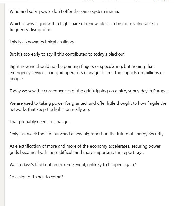 
But it’s too early to say if this contributed to today’s blackout. 

Right now we should not be pointing fingers or speculating, but hoping that emergency services and grid operators manage to limit the impacts on millions of people.

Today we saw the consequences of the grid tripping on a nice, sunny day in Europe.

We are used to taking power for granted, and offer little thought to how fragile the networks that keep the lights on really are. 

That probably needs to change.

Only last week the IEA launched a new big report on the future of Energy Security.

As electrification of more and more of the economy accelerates, securing power grids becomes both more difficult and more important, the report says.

Was todays’s blackout an extreme event, unlikely to happen again?

Or a sign of things to come?
