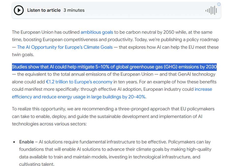 The European Union has outlined ambitious goals to be carbon neutral by 2050 while, at the same time, boosting European competitiveness and productivity. Today, we’re publishing a policy roadmap — The AI Opportunity for Europe’s Climate Goals — that explores how AI can help the EU meet these twin goals.

Studies show that AI could help mitigate 5–10% of global greenhouse gas (GHG) emissions by 2030 — the equivalent to the total annual emissions of the European Union — and that GenAI technology alone could add €1.2 trillion to Europe’s economy in ten years. For an example of how these benefits could manifest more specifically: through effective AI adoption, European industry could increase efficiency and reduce energy usage in large buildings by 20-40%.

To realize this opportunity, we are recommending a three-pronged approach that EU policymakers can take to enable, deploy, and guide the sustainable development and implementation of AI technologies across various sectors: