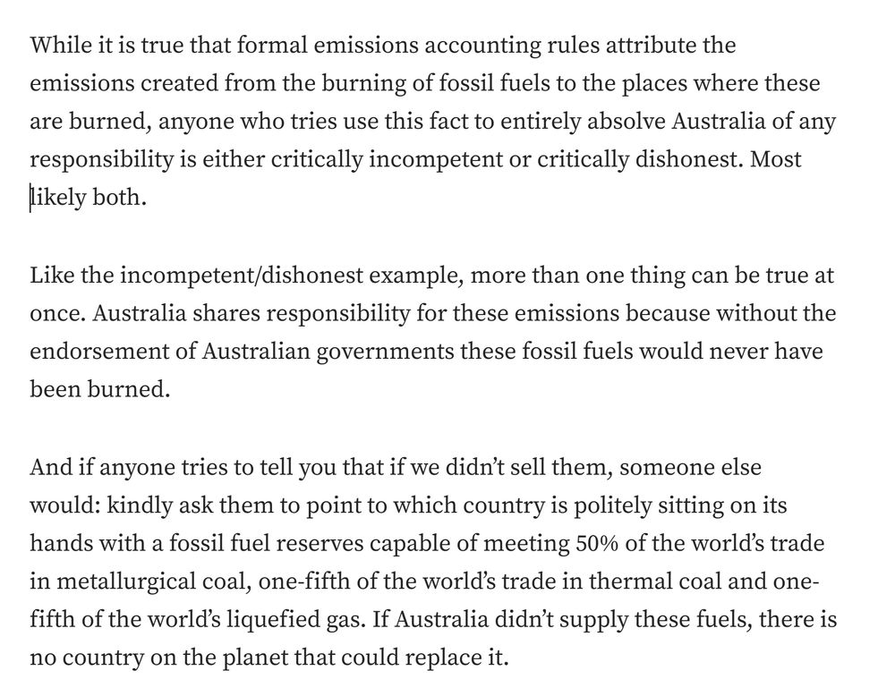 While it is true that formal emissions accounting rules attribute the emissions created from the burning of fossil fuels to the places where these are burned, anyone who tries use this fact to entirely absolve Australia of any responsibility is either critically incompetent or critically dishonest. Most likely both.

Like the incompetent/dishonest example, more than one thing can be true at once. Australia shares responsibility for these emissions because without the endorsement of Australian governments these fossil fuels would never have been burned.

And if anyone tries to tell you that if we didn’t sell them, someone else would: kindly ask them to point to which country is politely sitting on its hands with a fossil fuel reserves capable of meeting 50% of the world’s trade in metallurgical coal, one-fifth of the world’s trade in thermal coal and one-fifth of the world’s liquefied gas. If Australia didn’t supply these fuels, there is no country on the planet that could replace it.