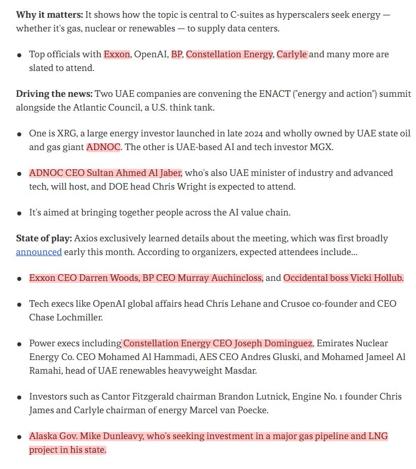 Why it matters: It shows how the topic is central to C-suites as hyperscalers seek energy — whether it's gas, nuclear or renewables — to supply data centers.

Top officials with Exxon, OpenAI, BP, Constellation Energy, Carlyle and many more are slated to attend.
Driving the news: Two UAE companies are convening the ENACT ("energy and action") summit alongside the Atlantic Council, a U.S. think tank.

One is XRG, a large energy investor launched in late 2024 and wholly owned by UAE state oil and gas giant ADNOC. The other is UAE-based AI and tech investor MGX.
ADNOC CEO Sultan Ahmed Al Jaber, who's also UAE minister of industry and advanced tech, will host, and DOE head Chris Wright is expected to attend.
It's aimed at bringing together people across the AI value chain.
State of play: Axios exclusively learned details about the meeting, which was first broadly announced early this month. According to organizers, expected attendees include...

Exxon CEO Darren Woods, BP CEO Murray Auchincloss, and Occidental boss Vicki Hollub.
Tech execs like OpenAI global affairs head Chris Lehane and Crusoe co-founder and CEO Chase Lochmiller.
Power execs including Constellation Energy CEO Joseph Dominguez, Emirates Nuclear Energy Co. CEO Mohamed Al Hammadi, AES CEO Andres Gluski, and Mohamed Jameel Al Ramahi, head of UAE renewables heavyweight Masdar.
Investors such as Cantor Fitzgerald chairman Brandon Lutnick, Engine No. 1 founder Chris James and Carlyle chairman of energy Marcel van Poecke.
Alaska Gov. Mike Dunleavy, who's seeking investment in a major gas pipeline and LNG project in his state.