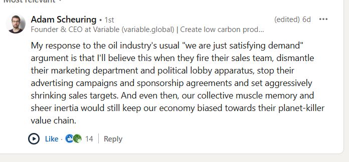 My response to the oil industry's usual "we are just satisfying demand" argument is that I'll believe this when they fire their sales team, dismantle their marketing department and political lobby apparatus, stop their advertising campaigns and sponsorship agreements and set aggressively shrinking sales targets. And even then, our collective muscle memory and sheer inertia would still keep our economy biased towards their planet-killer value chain.
