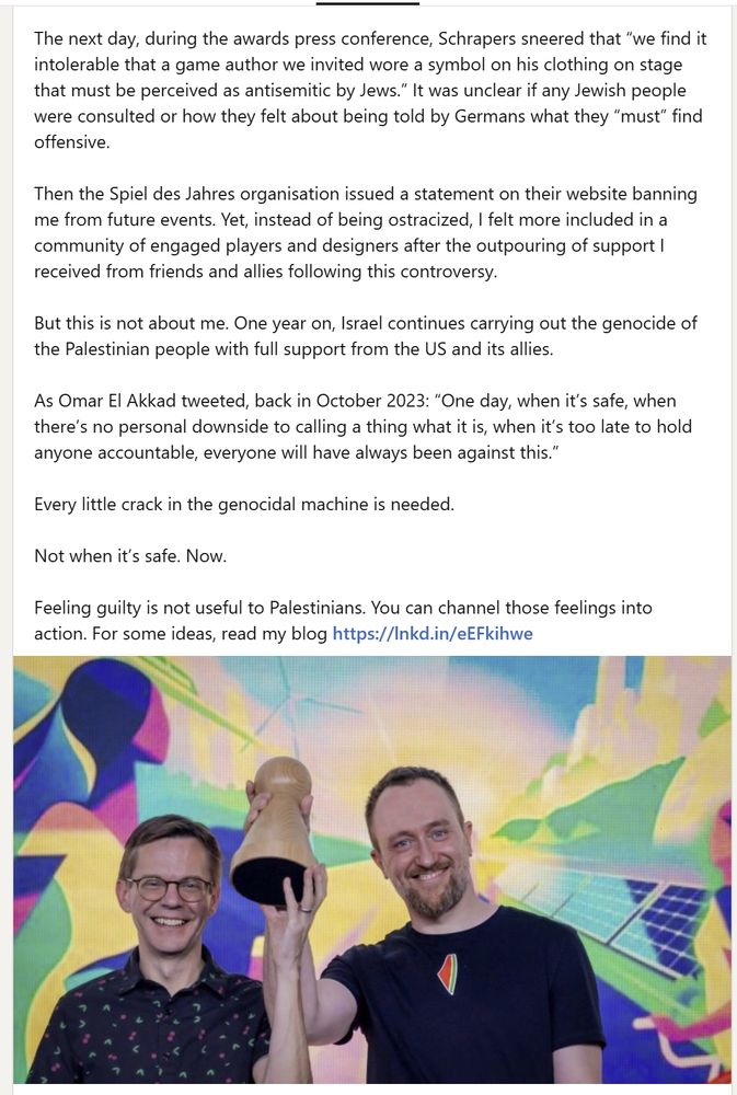 The next day, during the awards press conference, Schrapers sneered that “we find it intolerable that a game author we invited wore a symbol on his clothing on stage that must be perceived as antisemitic by Jews.” It was unclear if any Jewish people were consulted or how they felt about being told by Germans what they “must” find offensive.

Then the Spiel des Jahres organisation issued a statement on their website banning me from future events. Yet, instead of being ostracized, I felt more included in a community of engaged players and designers after the outpouring of support I received from friends and allies following this controversy. 

But this is not about me. One year on, Israel continues carrying out the genocide of the Palestinian people with full support from the US and its allies.

As Omar El Akkad tweeted, back in October 2023: “One day, when it’s safe, when there’s no personal downside to calling a thing what it is, when it’s too late to hold anyone accountable, everyone will have always been against this.”

Every little crack in the genocidal machine is needed.

Not when it’s safe. Now.

Feeling guilty is not useful to Palestinians. You can channel those feelings into action. For some ideas, read my blog https://lnkd.in/eEFkihwe
