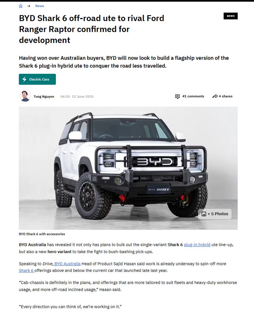 BYD Shark 6 off-road ute to rival Ford Ranger Raptor confirmed for development
Having won over Australian buyers, BYD will now look to build a flagship version of the Shark 6 plug-in hybrid ute to conquer the road less travelled.

EnergyIcon
Electric Cars
Tung Nguyen
Tung Nguyen
06:3012 June 2025
CommentIcon
41
comments
ShareIcon
4
shares
BYD Shark 6 off-road ute to rival Ford Ranger Raptor confirmed for developmentPhotoIcon
+ 
5 Photos
BYD Shark 6 with accessories
BYD Australia has revealed it not only has plans to bulk out the single-variant Shark 6 plug-in hybrid ute line-up, but also a new hero variant to take the fight to bush-bashing pick-ups.

Speaking to Drive, BYD Australia Head of Product Sajid Hasan said work is already underway to spin-off more Shark 6 offerings above and below the current car that launched late last year.

“Cab-chassis is definitely in the plans, and offerings that are more tailored to suit fleets and heavy-duty workhorse usage, and more off-road inclined usage,” Hasan said.

“Every direction you can think of, we’re working on it.”

MORE: BYD Shark 6 ute signs up for police duty in Mexico