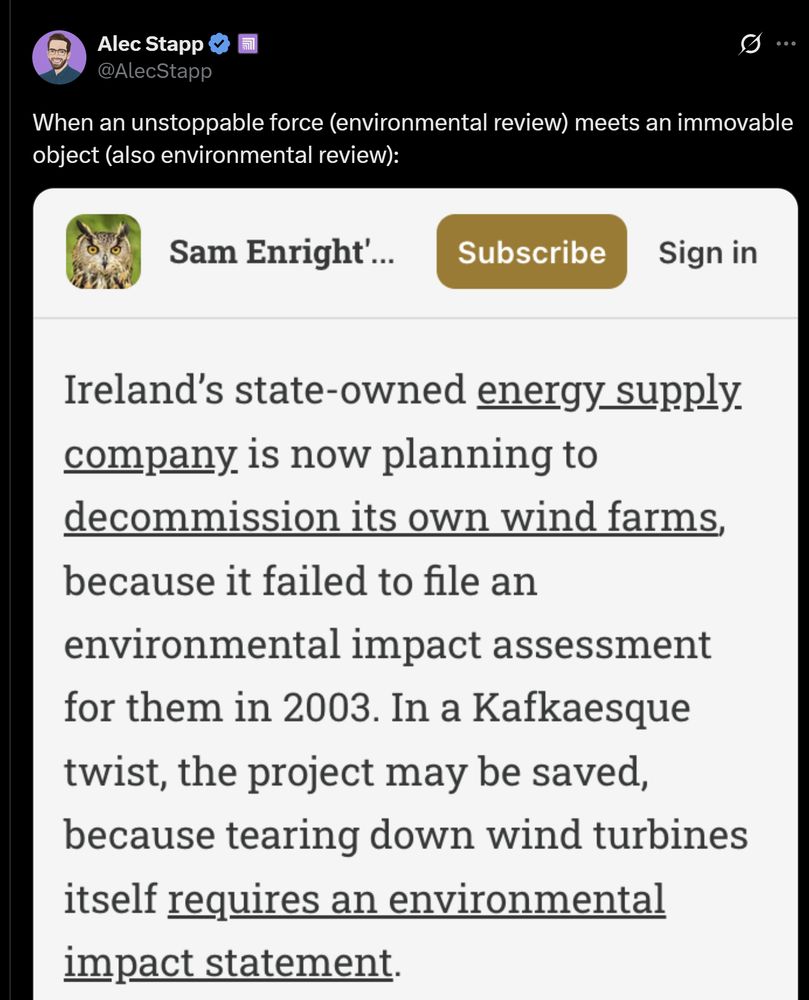 Alec Stapp
@AlecStapp
...
When an unstoppable force (environmental review) meets an immovable object (also environmental review):
Sam Enright'...
Subscribe
Sign in
Ireland's state-owned energy supply company is now planning to decommission its own wind farms, because it failed to file an environmental impact assessment for them in 2003. In a Kafkaesque twist, the project may be saved, because tearing down wind turbines itself requires an environmental impact statement.
