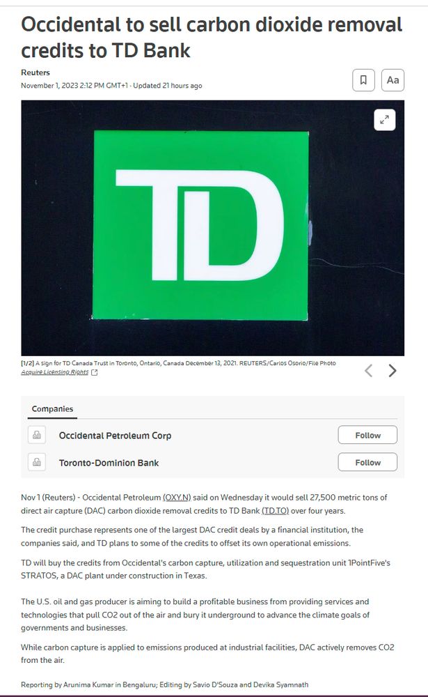 Occidental to sell carbon dioxide removal credits to TD Bank
Reuters
November 1, 20232:12 PM GMT+1Updated 21 hours ago



[1/2]A sign for TD Canada Trust in Toronto, Ontario, Canada December 13, 2021. REUTERS/Carlos Osorio/File Photo Acquire Licensing Rights



Companies
Occidental Petroleum Corp

Toronto-Dominion Bank

Nov 1 (Reuters) - Occidental Petroleum (OXY.N) said on Wednesday it would sell 27,500 metric tons of direct air capture (DAC) carbon dioxide removal credits to TD Bank (TD.TO) over four years.

The credit purchase represents one of the largest DAC credit deals by a financial institution, the companies said, and TD plans to some of the credits to offset its own operational emissions.

TD will buy the credits from Occidental's carbon capture, utilization and sequestration unit 1PointFive's STRATOS, a DAC plant under construction in Texas.

The U.S. oil and gas producer is aiming to build a profitable business from providing services and technologies that pull CO2 out of t