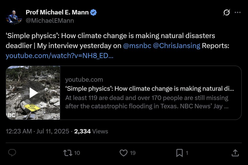 
Prof Michael E. Mann
@MichaelEMann
'Simple physics’: How climate change is making natural disasters deadlier | My interview yesterday on 
@msnbc
 
@ChrisJansing
 Reports: https://youtube.com/watch?v=NH8_EDxl9Ko&ab_channel=MSNBC
youtube.com
‘Simple physics’: How climate change is making natural disasters...
At least 119 are dead and over 170 people are still missing after the catastrophic flooding in Texas. NBC News’ Jay Gray and The Kerry County Lead Editor and...
12:23 AM · Jul 11, 2025
·
2,334
 Views

