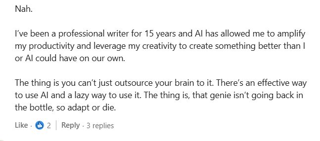 
Nah. 

I’ve been a professional writer for 15 years and AI has allowed me to amplify my productivity and leverage my creativity to create something better than I or AI could have on our own. 

The thing is you can’t just outsource your brain to it. There’s an effective way to use AI and a lazy way to use it. The thing is, that genie isn’t going back in the bottle, so adapt or die.