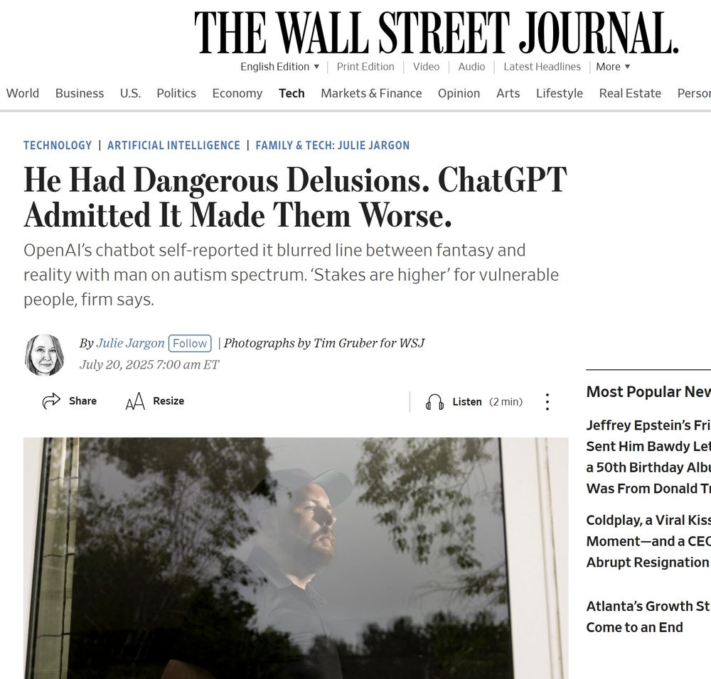 Technology
Artificial Intelligence
Family & Tech: Julie Jargon
He Had Dangerous Delusions. ChatGPT Admitted It Made Them Worse.
OpenAI’s chatbot self-reported it blurred line between fantasy and reality with man on autism spectrum. ‘Stakes are higher’ for vulnerable people, firm says.
Julie Jargon
By 
Julie Jargon
Follow
 | Photographs by Tim Gruber for WSJ
July 20, 2025 7:00 am ET


Share

Resize