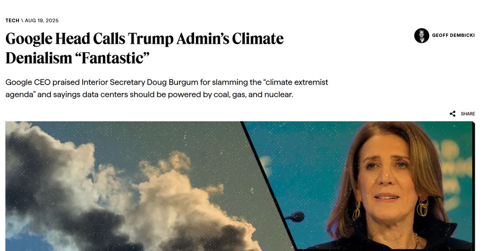 Tech
 Aug 19, 2025
Google Head Calls Trump Admin’s Climate Denialism “Fantastic”
Google CEO praised Interior Secretary Doug Burgum for slamming the “climate extremist agenda” and sayings data centers should be powered by coal, gas, and nuclear.

Geoff Dembicki
Geoff Dembicki
Clockwise from left: smokestacks, Alphabet President Ruth Porat, and a building with a large Google logo.
Clockwise from left: smokestacks, Alphabet President Ruth Porat, and a building with a large Google logo. (AP Photo/Rick Bowmer, Markus Schreiber, and Jeff Chiu)

