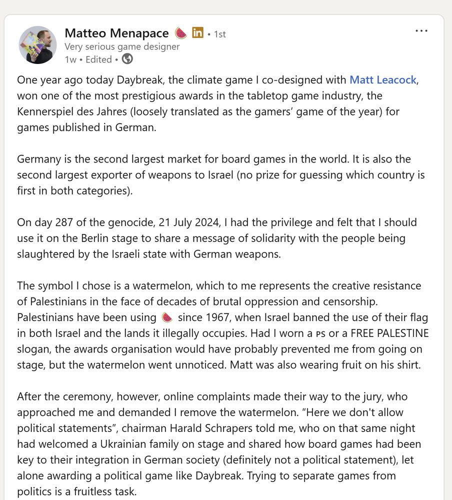 View Matteo Menapace 🍉’s  graphic link
Matteo Menapace 🍉Matteo Menapace 🍉
   • 1stPremium • 1st
Very serious game designerVery serious game designer
1w • Edited •  1 week ago • Edited • Visible to anyone on or off LinkedIn

One year ago today Daybreak, the climate game I co-designed with Matt Leacock, won one of the most prestigious awards in the tabletop game industry, the Kennerspiel des Jahres (loosely translated as the gamers’ game of the year) for games published in German.
 
Germany is the second largest market for board games in the world. It is also the second largest exporter of weapons to Israel (no prize for guessing which country is first in both categories).

On day 287 of the genocide, 21 July 2024, I had the privilege and felt that I should use it on the Berlin stage to share a message of solidarity with the people being slaughtered by the Israeli state with German weapons.

The symbol I chose is a watermelon, which to me represents the creative resistance of Palestinians in the face of decades of brutal oppression and censorship. Palestinians have been using 🍉 since 1967, when Israel banned the use of their flag in both Israel and the lands it illegally occupies. Had I worn a 🇵🇸 or a FREE PALESTINE slogan, the awards organisation would have probably prevented me from going on stage, but the watermelon went unnoticed. Matt was also wearing fruit on his shirt.

After the ceremony, however, online complaints made their way to the jury, who approached me and demanded I remove the watermelon. “Here we don't allow political statements”, chairman Harald Schrapers told me, who on that same night had welcomed a Ukrainian family on stage and shared how board games had been key to their integration in German society (definitely not a political statement), let alone awarding a political game like Daybreak. Trying to separate games from politics is a fruitless task.