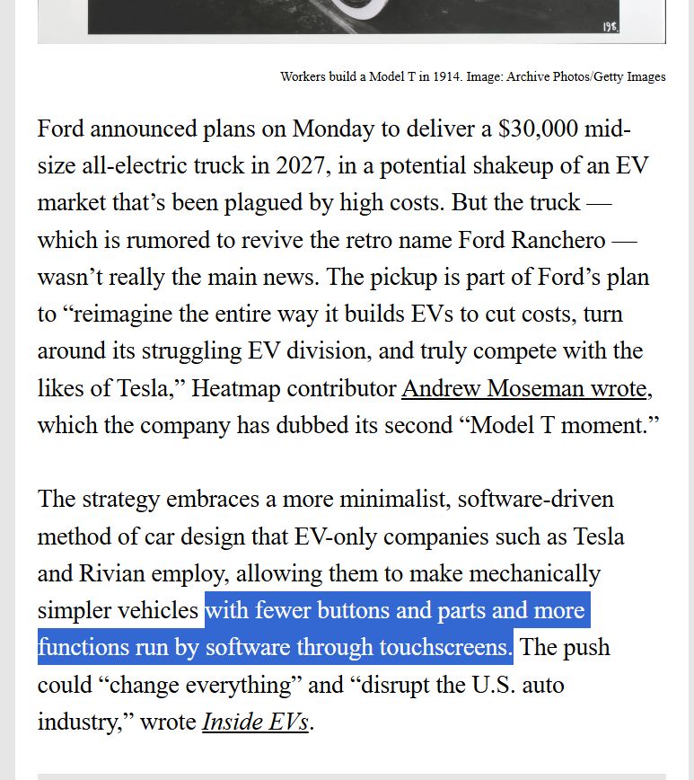 
Ford announced plans on Monday to deliver a $30,000 mid-size all-electric truck in 2027, in a potential shakeup of an EV market that’s been plagued by high costs. But the truck — which is rumored to revive the retro name Ford Ranchero — wasn’t really the main news. The pickup is part of Ford’s plan to “reimagine the entire way it builds EVs to cut costs, turn around its struggling EV division, and truly compete with the likes of Tesla,” Heatmap contributor Andrew Moseman wrote, which the company has dubbed its second “Model T moment.” 

 

The strategy embraces a more minimalist, software-driven method of car design that EV-only companies such as Tesla and Rivian employ, allowing them to make mechanically simpler vehicles with fewer buttons and parts and more functions run by software through touchscreens. The push could “change everything” and “disrupt the U.S. auto industry,” wrote Inside EVs. 