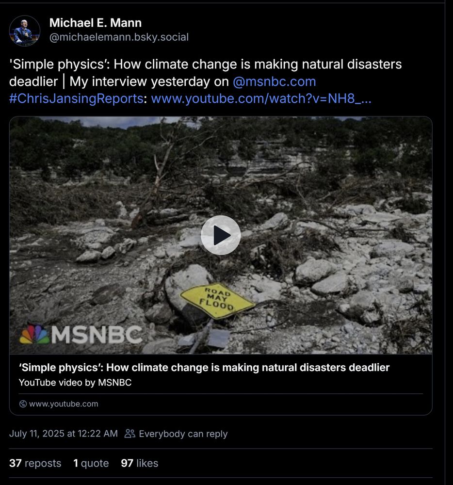 
Michael E. Mann
‪@michaelemann.bsky.social‬
'Simple physics’: How climate change is making natural disasters deadlier | My interview yesterday on 
@msnbc.com
 #ChrisJansingReports: www.youtube.com/watch?v=NH8_...


‘Simple physics’: How climate change is making natural disasters deadlier
YouTube video by MSNBC
www.youtube.com
July 11, 2025 at 12:22 AM

Everybody can reply
37 reposts
1 quote
97 likes

4

38




