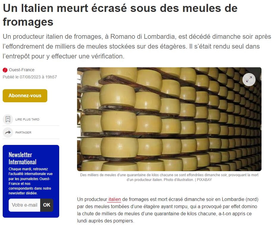 Ouest France, le 7/08/2023
Un Italien meurt écrasé sous des meules de fromages
Un producteur italien de fromages, à Romano di Lombardia, est décédé dimanche soir après l’effondrement de milliers de meules stockées sur des étagères. Il s’était rendu seul dans l’entrepôt pour y effectuer une vérification.
Un producteur italien de fromages est mort écrasé dimanche soir en Lombardie (nord) par des meules tombées d’une étagère ayant rompu, qui a provoqué par effet domino la chute de milliers de meules d’une quarantaine de kilos chacune, a-t-on appris ce lundi auprès des pompiers.