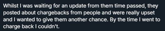 screenshot of text since there isnt enough characters
"Whilst I was waiting for an update from them time passed, they posted about chargebacks from people and were really upset and I wanted to give them another chance. By the time I went to charge back I couldn't."