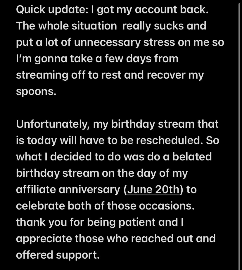 Text displayed on a black background with white text 

Quick update: I got my account back. The whole situation  really sucks and put a lot of unnecessary stress on me so I’m gonna take a few days from streaming off to rest and recover my spoons. 

Unfortunately, my birthday stream that is today will have to be rescheduled. So what I decided to do was do a belated birthday stream on the day of my affiliate anniversary (June 20th) to celebrate both of those occasions. thank you for being patient and I appreciate those who reached out and offered support.