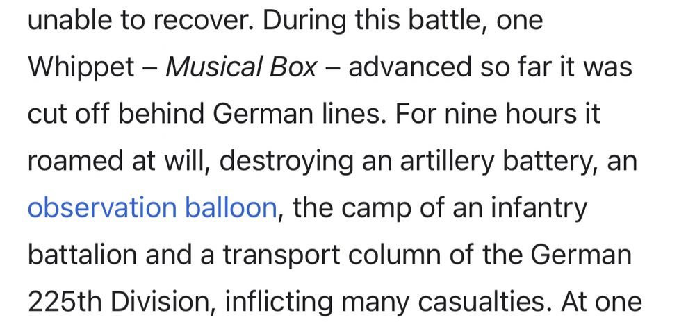 During this battle, one Whippet – Musical Box – advanced so far it was cut off behind German lines. For nine hours it roamed at will, destroying an artillery battery, an observation balloon, the camp of an infantry battalion and a transport column of the German 225th Division, inflicting many casualties.