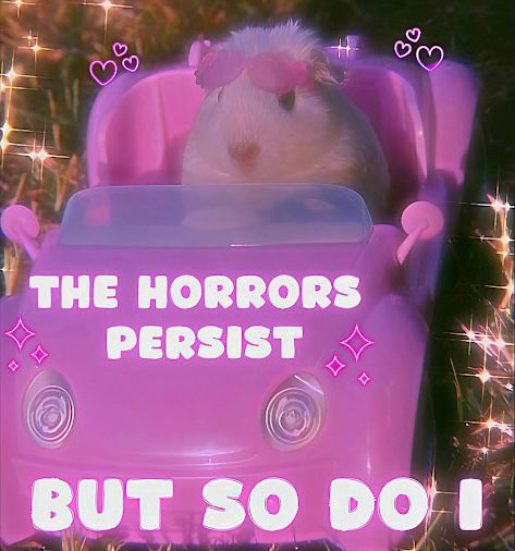 A hamster sitting in a pink toy convertible car wearing sunglasses on their head. The edges of the image have pink sparkles. The text on the image says, “The horrors persist. But so do I!” I added the punctuation for clarity and fun. 