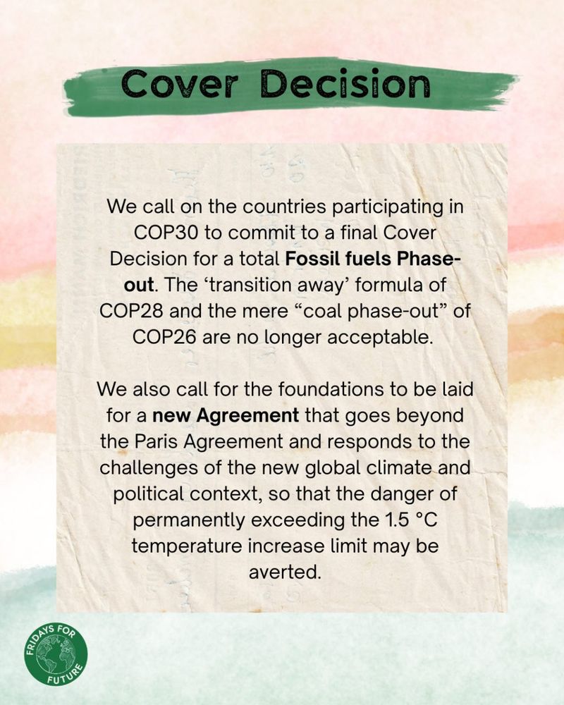 Cover decision:
We call on the countries participating in COP30 to commit to a final Cover decision for a total Fossil fuels Phase- out. The ‘transition away’ formula of COP28 and the mere “coal phase-out” of COP26 are no longer acceptable.
We also call for the foundations to be laid for a new Agreement that goes beyond the Paris Agreement and responds to the challenges of the new global climate and political context, so that the danger of permanently exceeding the 1.5 °C temperature increase limit may be averted.