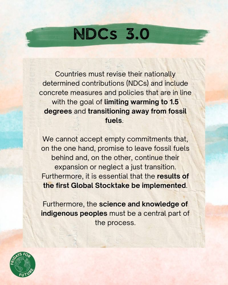 NDCs 3.0:
Countries must revise their nationally determined contributions (NDCs) and include concrete measures and policies that are in line with the goal of limiting warming to 1.5 degrees and transitioning away from fossil fuels. We cannot accept empty commitments that, on the one hand, promise to leave fossil fuels behind and, on the other, continue their expansion or neglect a just transition. Furthermore, it is essential that the results of the first Global Stocktake be implemented. Furthermore, the science and knowledge of indigenous peoples must be a central part of the process.