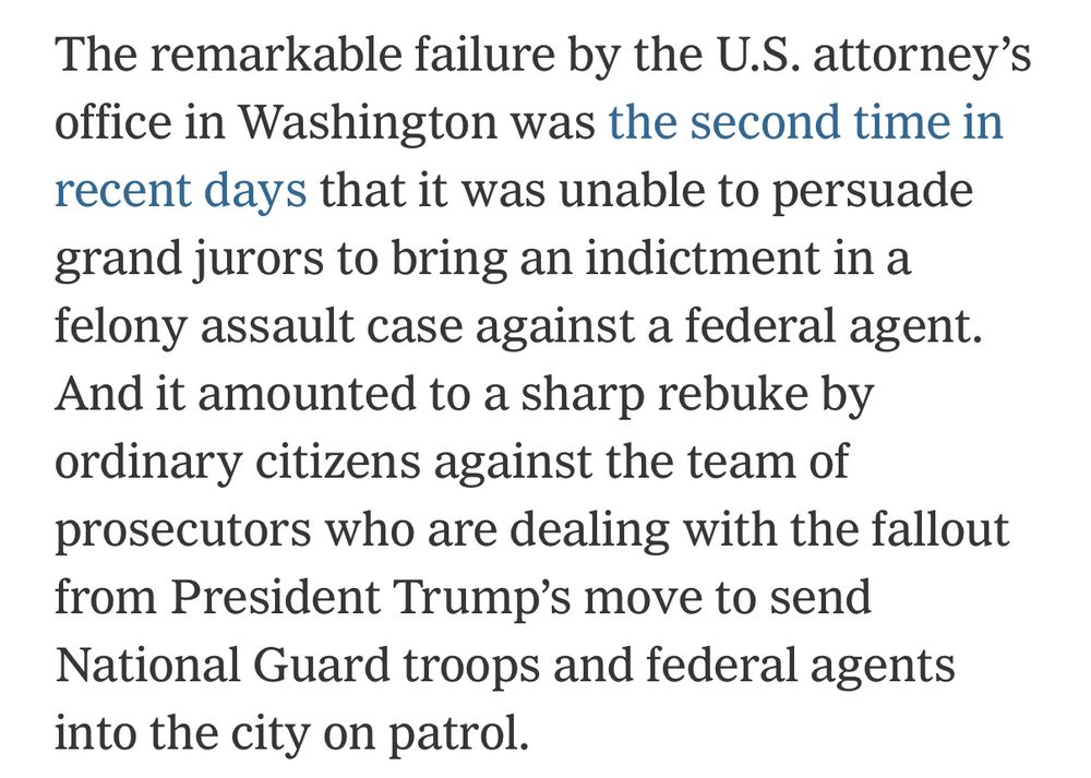 The remarkable failure by the U.S. attorney’s office in Washington was the second time in recent days that it was unable to persuade grand jurors to bring an indictment in a felony assault case against a federal agent. And it amounted to a sharp rebuke by ordinary citizens against the team of prosecutors who are dealing with the fallout from President Trump’s move to send National Guard troops and federal agents into the city on patrol.