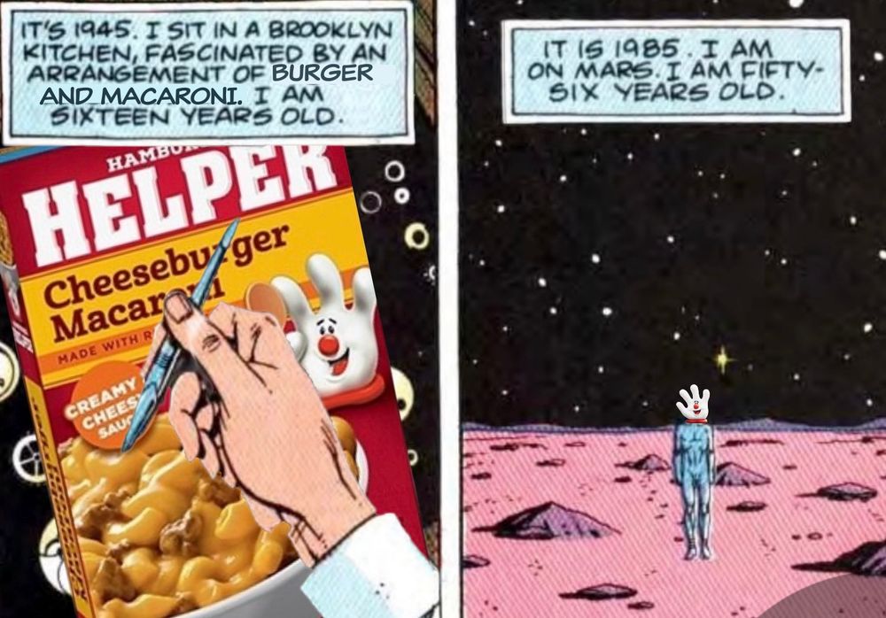 IT'S 1945. I SIT IN A BROOKLYN KITCHEN, FASCINATED BY AN ARRANGEMENT OF BURGER AND MACARONI. I AM SIXTEEN YEARS OLD.

IT IS 1985. I AM ON MARS. I AM FIFTY-SIX YEARS OLD