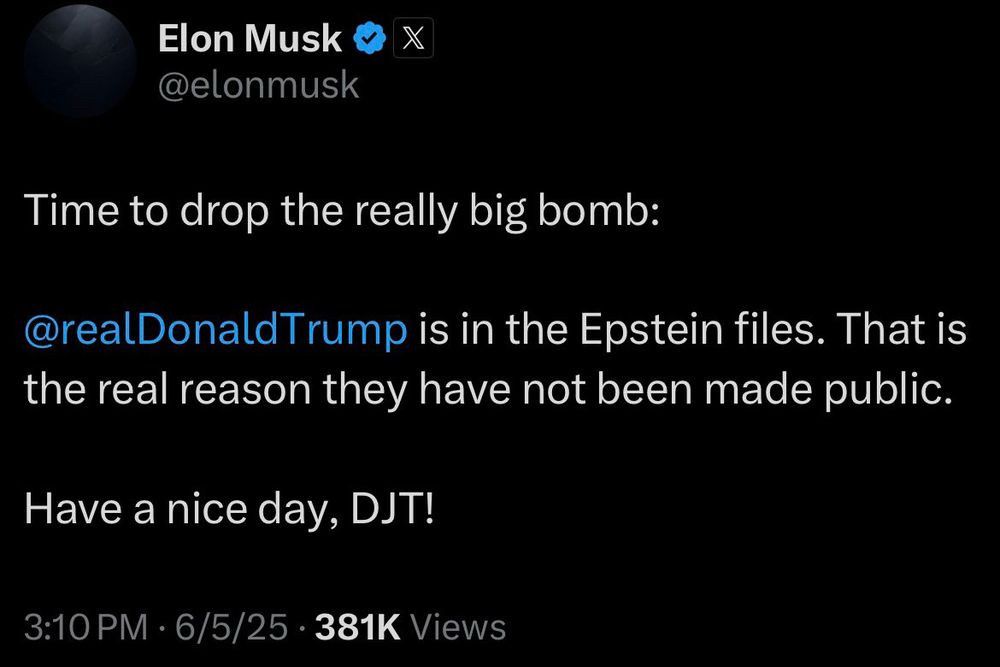 A post by Elon Musk on Twitter today. It says:

“Time to drop the really big bomb:
@realDonaldTrump is in the Epstein files. That is the real reason they have not been made public.
Have a nice day, DJT!”