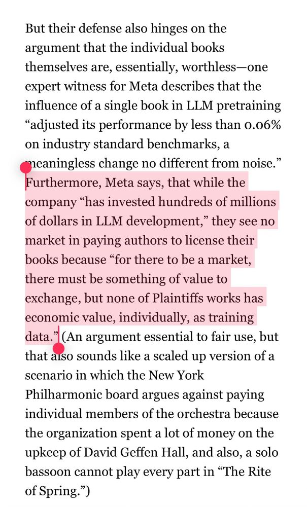 This is a screenshot of some stuff about why Meta does not think they should pay authors for using their books as training data. The entire text says:

‘But their defense also hinges on the argument that the individual books themselves are, essentially, worthless-one expert witness for Meta describes that the influence of a single book in LLM pretraining
"adjusted its performance by less than 0.06% on industry standard benchmarks, a neaningless change no different from noise." Furthermore, Meta says, that while the company "has invested hundreds of millions of dollars in LLM development," they see no market in paying authors to license their books because "for there to be a market, there must be something of value to exchange, but none of Plaintiffs works has economic value, individually, as training data." (An argument essential to fair use, but that aiso sounds like a scaled up version of a scenario in which the New York
Philharmonic board argues against paying individual members of the orchestra because the organization spent a lot of money on the upkeep of David Geffen Hall, and also, a solo bassoon cannot play every part in "The Rite of Spring.")’