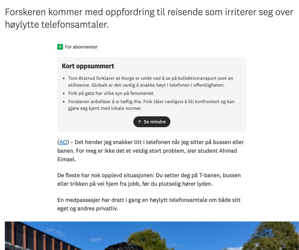 "Forskeren kommer med oppfordring til reisende som irriterer seg over høylytte telefonsamtaler. (AO) – Det hender jeg snakker litt i telefonen når jeg sitter på bussen eller banen. For meg er ikke det et veldig stort problem, sier student Ahmad Eimael.

De fleste har nok opplevd situasjonen: Du setter deg på T-banen, bussen eller trikken på vei hjem fra jobb, før du plutselig hører lyden.

En medpassasjer har dratt i gang en høylytt telefonsamtale om både sitt eget og andres privatliv."