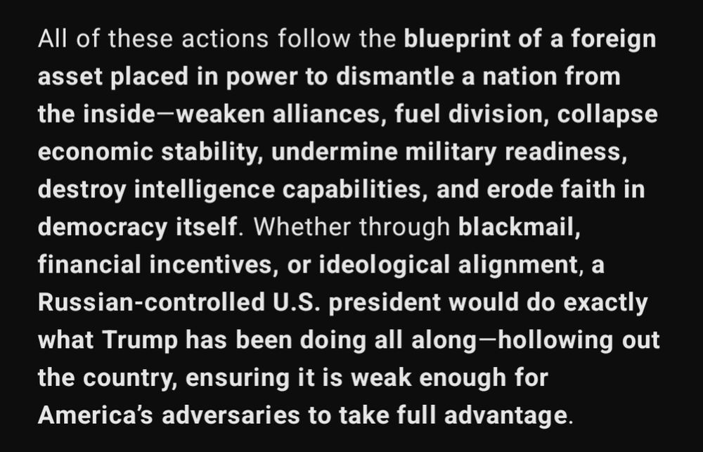 All of these actions follow the blueprint of a foreign asset placed in power to dismantle a nation from the inside—weaken alliances, fuel division, collapse economic stability, undermine military readiness, destroy intelligence capabilities, and erode faith in democracy itself. Whether through blackmail, financial incentives, or ideological alignment, a Russian-controlled U.S. president would do exactly what Trump has been doing all along—hollowing out the country, ensuring it is weak enough for America’s adversaries to take full advantage.