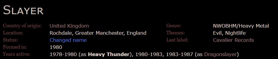 Slayer

Country of origin:
    United Kingdom
Location:
    Rochdale, Greater Manchester, England
Status:
    Changed name
Formed in:
    1980

Genre:
    NWOBHM/Heavy Metal
Themes:
    Evil, Nightlife
Last label:
    Cavalier Records

Years active:
    1978-1980 (as Heavy Thunder), 1980-1983, 1983-1987 (as Dragonslayer) 

