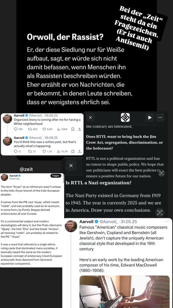 Zeit insta slide: „Orwoll, der Rassist? Er, der diese Siedlung nur für Weiße aufbaut, sagt, er würde sich nicht damit befassen, wenn Menschen ihn als Rassisten beschreiben würden. Eher erzählt er von Nachrichten, die er bekommt, in denen Leute schreiben, dass er wenigstens ehrlich sei.“

Orwoll X Screenshots: 
@Aarvoll_・28.06.25
„Organized Jewry is coming after me for having a White neighborhood“

@Aarvoll_・28.06.25
You'd think this was a schizo post, but that's actually what's happening Q21.“

Screenshot RTTL website: 
„Does RTTL want to bring back the Jim Crow Act, segregation, discrimination, or the holocaust?
RTTL is not a political organization and has no intent to shape public policy. We hope that our politicians will enact the best policies "=) ensure a positive future for our nation.“
„Is RTTL a Nazi organization?

The Nazi Party existed in Germany from 1919 to 1945. The year is currently 2025 and we are in America. Draw your own conclusions.“

Screenshot X: 
@Aarvoll

„The term "Aryan" as an ethnonym wasn't unique to the Indo-Aryan branch of the Indo-European peoples.
It comes from the PIE root *áryas, which meant
"noble", and was probably used as an autonym, in some form, by Pontic Steppe derived aristocracies all over Eurasia.
It's a controvertial subject and modern etymologists will deny it, but the Proto-Germanic
"Abala", the Irish "Éire" and the Greek "Aristos", all meaning "noble", are probably all related to the PIE "*áryas".
It was a word that referred to a single ethnic ruling caste that dominated many societies, it basically meant the same as the modern European concept of aristocracy (most European aristocratic lines descend from Germanic equestrian conquerers).

Aarvoll @@Aarvoll_•31.05.25
Famous "American" classical music composers like Gershwin, Copland and Bernstein (all Jewish), don't capture the uniquely American classical style that developed in the 19th century“