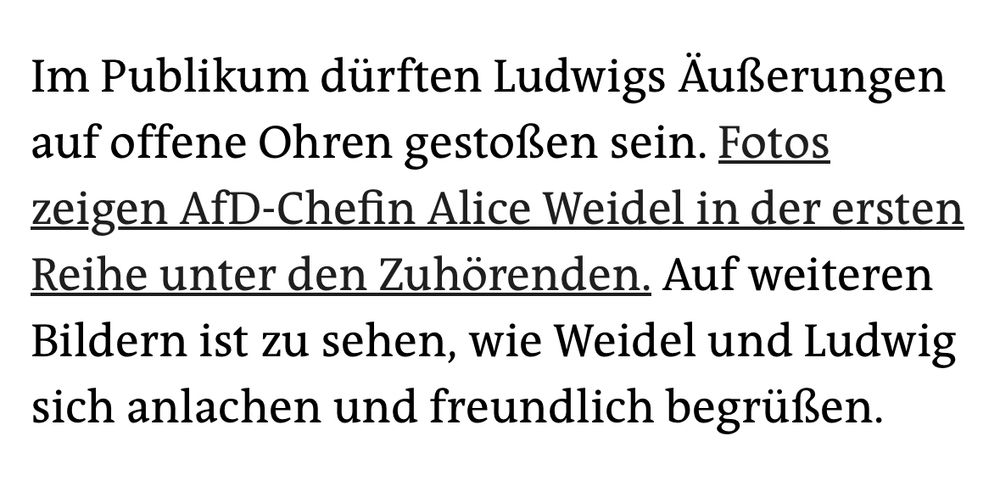 Im Publikum dürften Ludwigs Äußerungen auf offene Ohren gestoßen sein. Fotos zeigen AfD-Chefin Alice Weidel in der ersten Reihe unter den Zuhörenden. Auf weiteren Bildern ist zu sehen, wie Weidel und Ludwig sich anlachen und freundlich begrüßen.